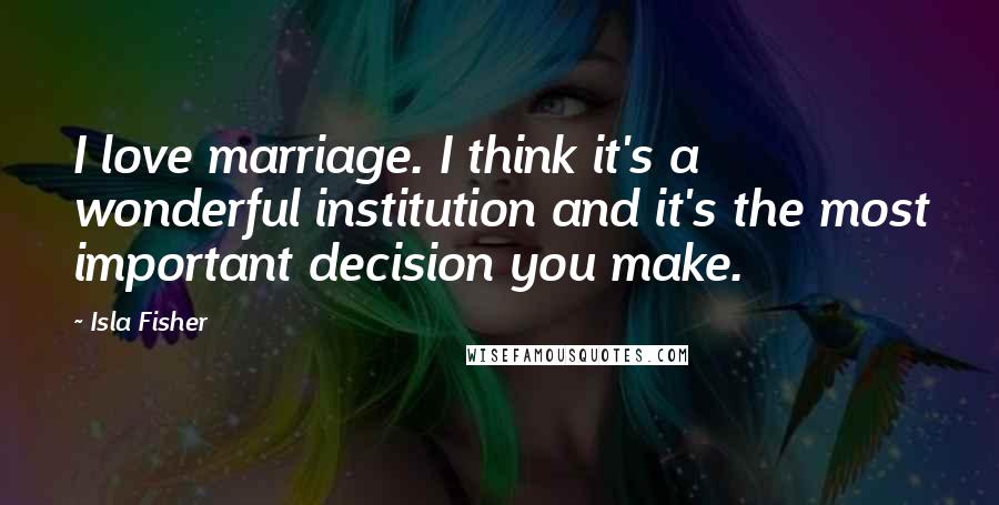 Isla Fisher Quotes: I love marriage. I think it's a wonderful institution and it's the most important decision you make.
