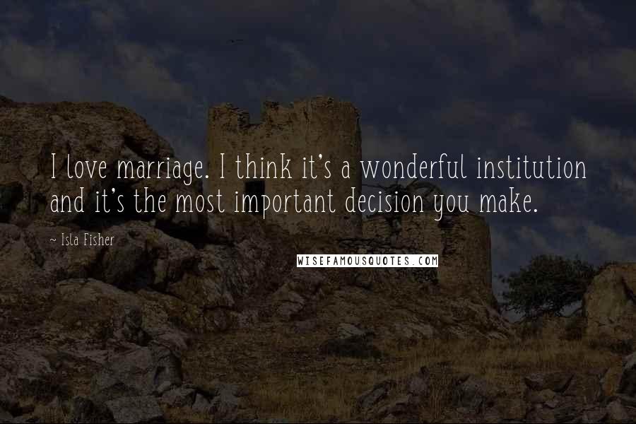 Isla Fisher Quotes: I love marriage. I think it's a wonderful institution and it's the most important decision you make.