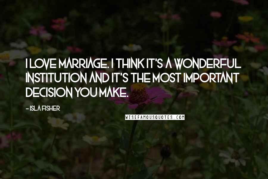 Isla Fisher Quotes: I love marriage. I think it's a wonderful institution and it's the most important decision you make.