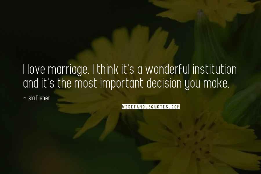Isla Fisher Quotes: I love marriage. I think it's a wonderful institution and it's the most important decision you make.