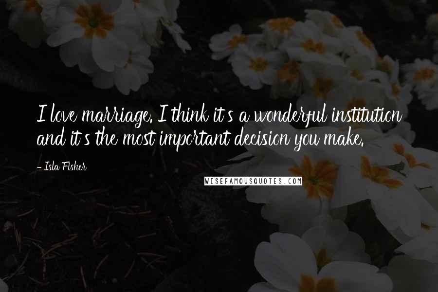 Isla Fisher Quotes: I love marriage. I think it's a wonderful institution and it's the most important decision you make.
