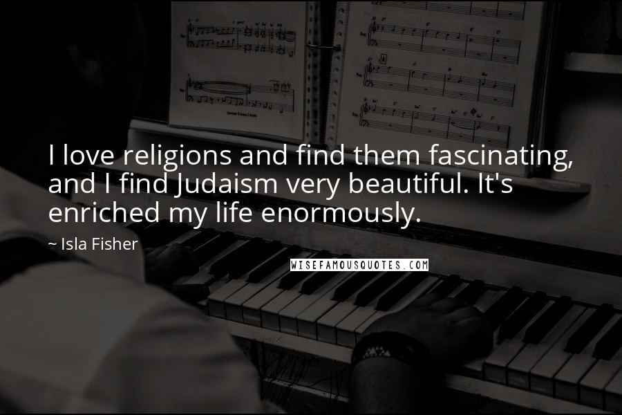 Isla Fisher Quotes: I love religions and find them fascinating, and I find Judaism very beautiful. It's enriched my life enormously.