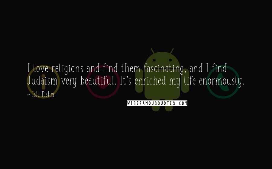 Isla Fisher Quotes: I love religions and find them fascinating, and I find Judaism very beautiful. It's enriched my life enormously.