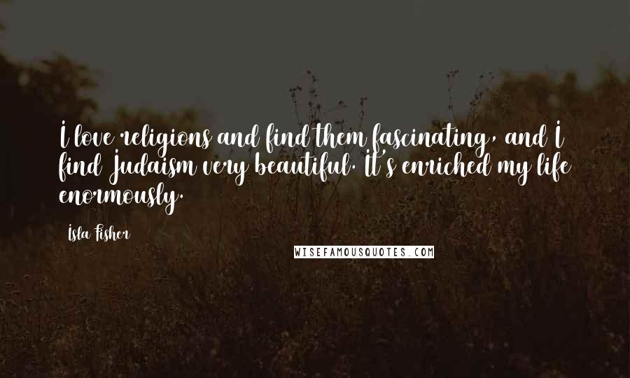 Isla Fisher Quotes: I love religions and find them fascinating, and I find Judaism very beautiful. It's enriched my life enormously.