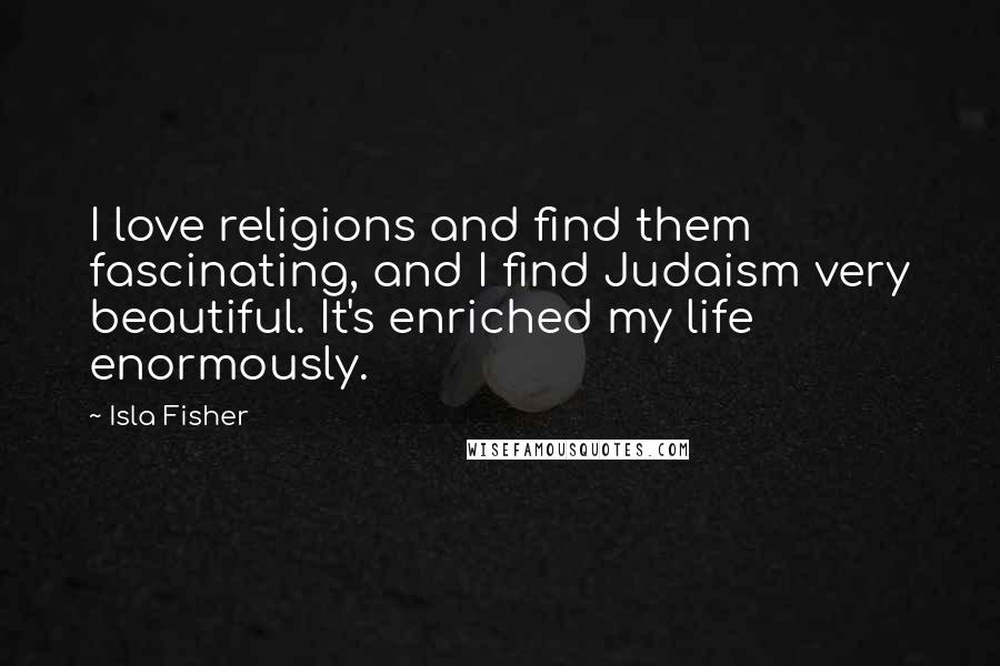 Isla Fisher Quotes: I love religions and find them fascinating, and I find Judaism very beautiful. It's enriched my life enormously.