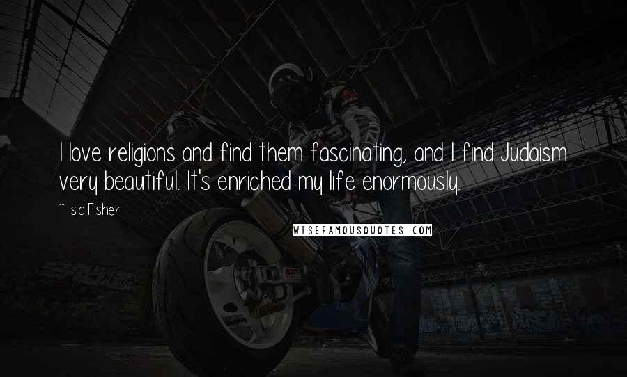 Isla Fisher Quotes: I love religions and find them fascinating, and I find Judaism very beautiful. It's enriched my life enormously.