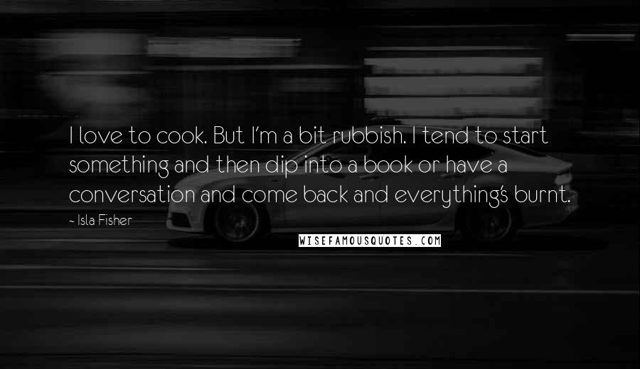 Isla Fisher Quotes: I love to cook. But I'm a bit rubbish. I tend to start something and then dip into a book or have a conversation and come back and everything's burnt.