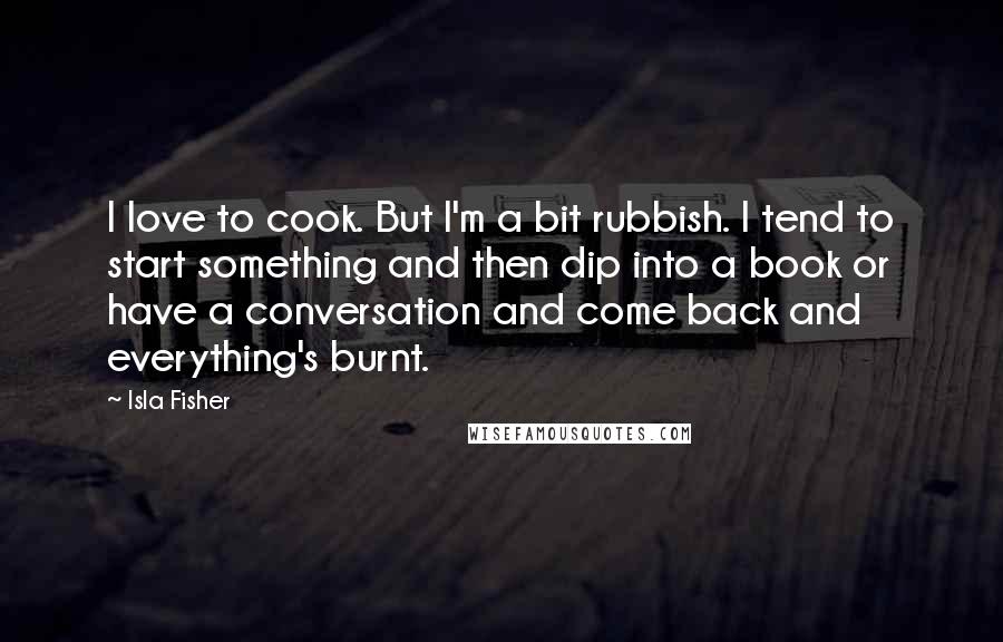 Isla Fisher Quotes: I love to cook. But I'm a bit rubbish. I tend to start something and then dip into a book or have a conversation and come back and everything's burnt.
