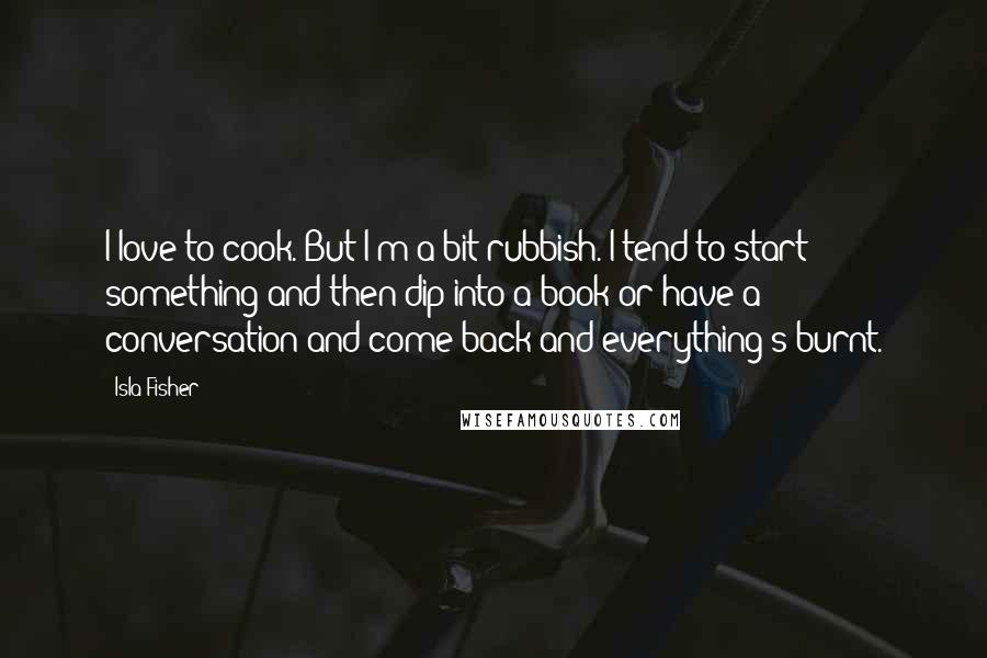 Isla Fisher Quotes: I love to cook. But I'm a bit rubbish. I tend to start something and then dip into a book or have a conversation and come back and everything's burnt.