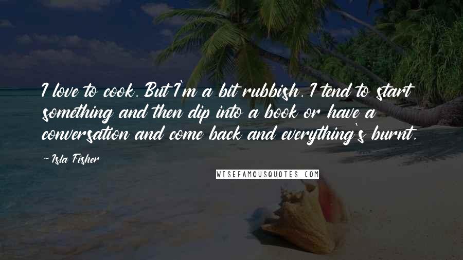 Isla Fisher Quotes: I love to cook. But I'm a bit rubbish. I tend to start something and then dip into a book or have a conversation and come back and everything's burnt.