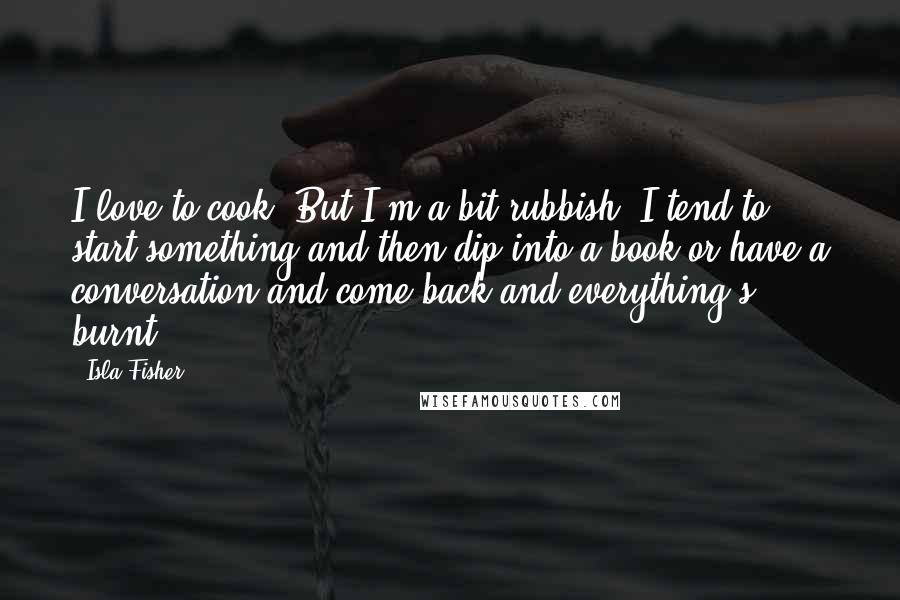 Isla Fisher Quotes: I love to cook. But I'm a bit rubbish. I tend to start something and then dip into a book or have a conversation and come back and everything's burnt.