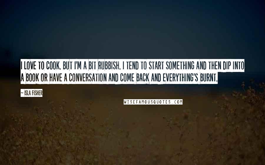 Isla Fisher Quotes: I love to cook. But I'm a bit rubbish. I tend to start something and then dip into a book or have a conversation and come back and everything's burnt.