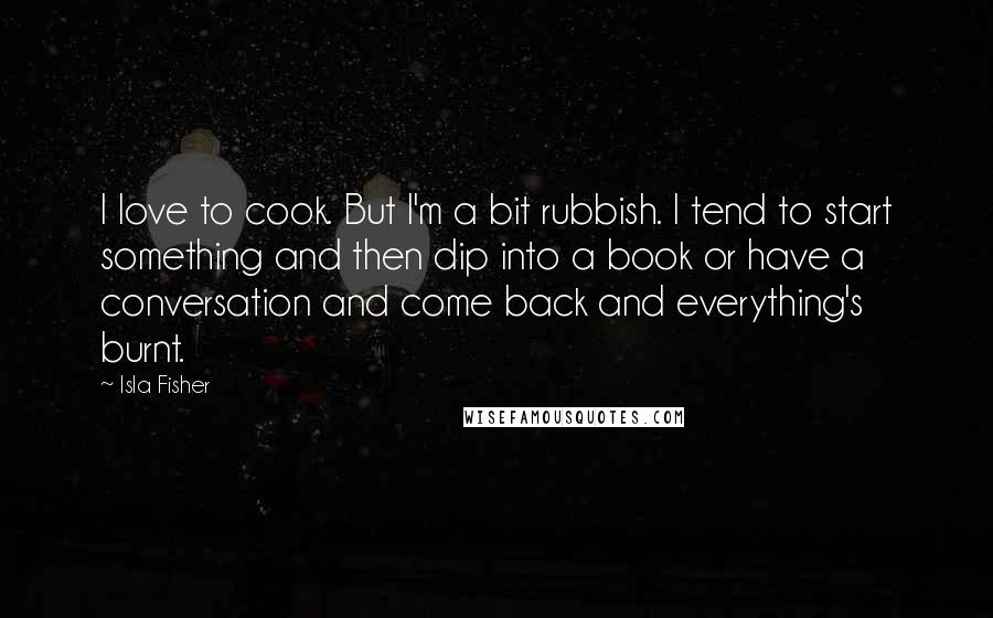 Isla Fisher Quotes: I love to cook. But I'm a bit rubbish. I tend to start something and then dip into a book or have a conversation and come back and everything's burnt.