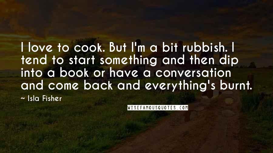 Isla Fisher Quotes: I love to cook. But I'm a bit rubbish. I tend to start something and then dip into a book or have a conversation and come back and everything's burnt.