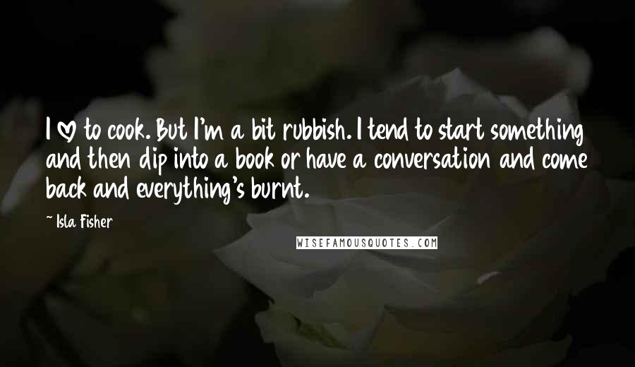 Isla Fisher Quotes: I love to cook. But I'm a bit rubbish. I tend to start something and then dip into a book or have a conversation and come back and everything's burnt.