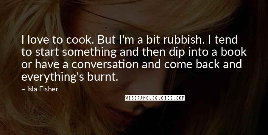 Isla Fisher Quotes: I love to cook. But I'm a bit rubbish. I tend to start something and then dip into a book or have a conversation and come back and everything's burnt.