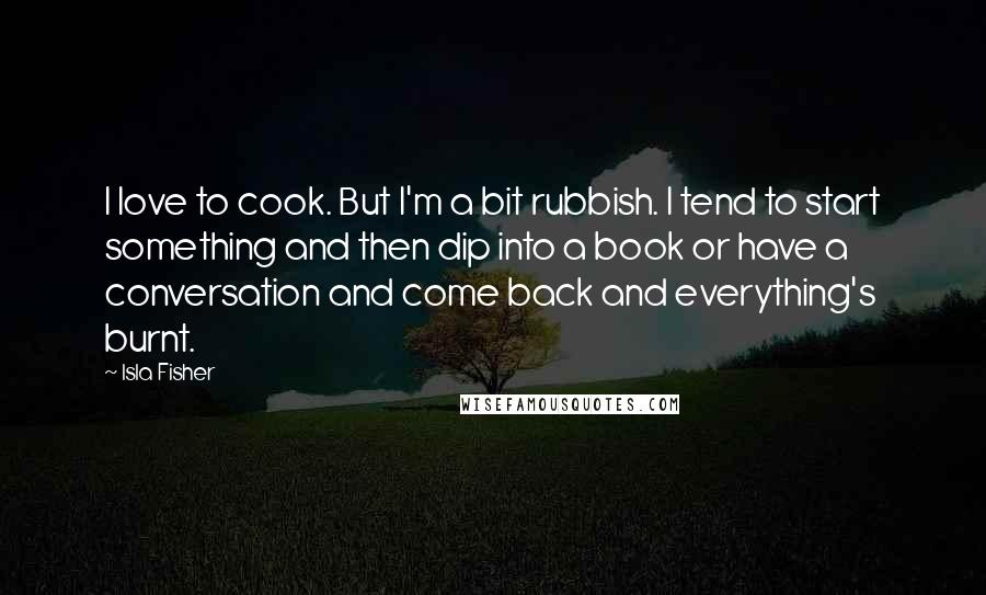 Isla Fisher Quotes: I love to cook. But I'm a bit rubbish. I tend to start something and then dip into a book or have a conversation and come back and everything's burnt.