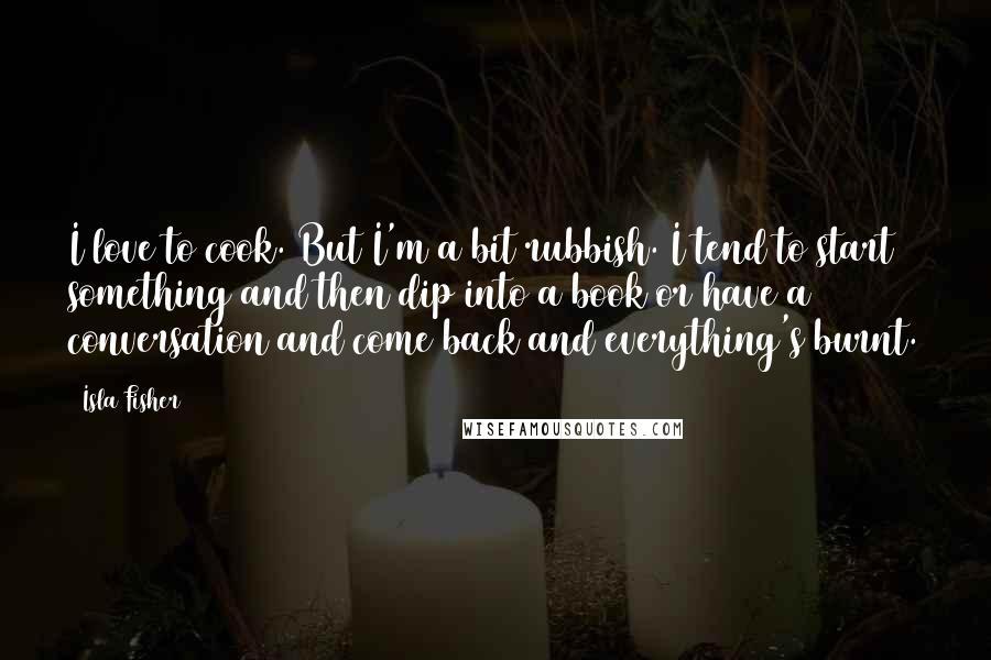 Isla Fisher Quotes: I love to cook. But I'm a bit rubbish. I tend to start something and then dip into a book or have a conversation and come back and everything's burnt.