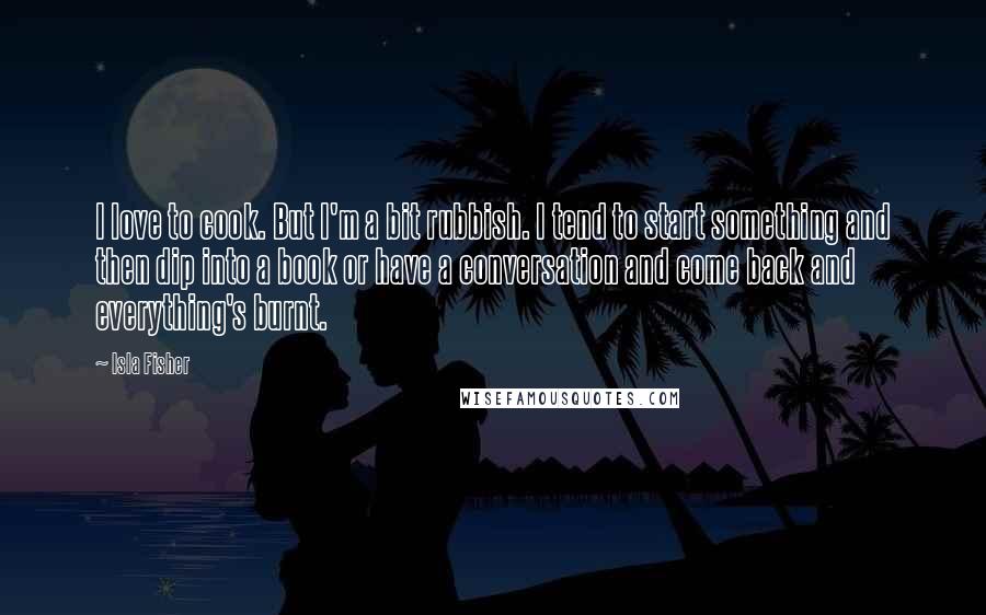 Isla Fisher Quotes: I love to cook. But I'm a bit rubbish. I tend to start something and then dip into a book or have a conversation and come back and everything's burnt.