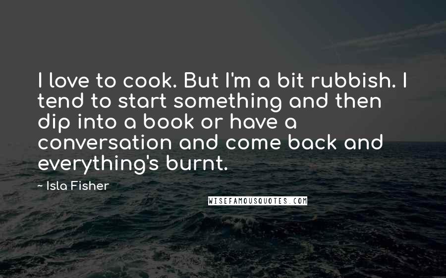 Isla Fisher Quotes: I love to cook. But I'm a bit rubbish. I tend to start something and then dip into a book or have a conversation and come back and everything's burnt.