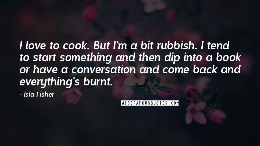 Isla Fisher Quotes: I love to cook. But I'm a bit rubbish. I tend to start something and then dip into a book or have a conversation and come back and everything's burnt.