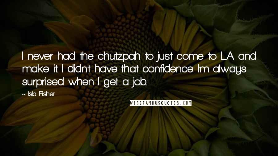 Isla Fisher Quotes: I never had the chutzpah to just come to L.A. and make it. I didn't have that confidence. I'm always surprised when I get a job.