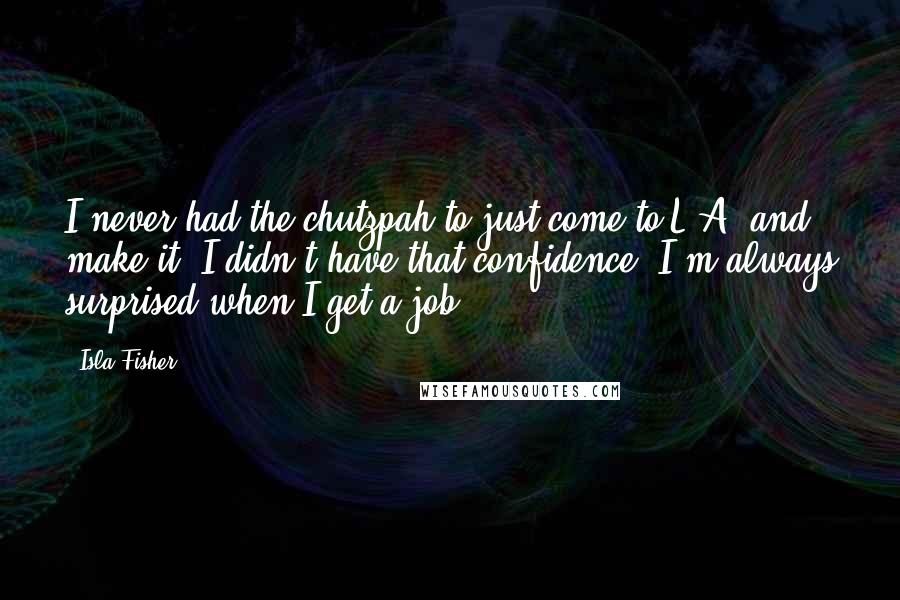 Isla Fisher Quotes: I never had the chutzpah to just come to L.A. and make it. I didn't have that confidence. I'm always surprised when I get a job.