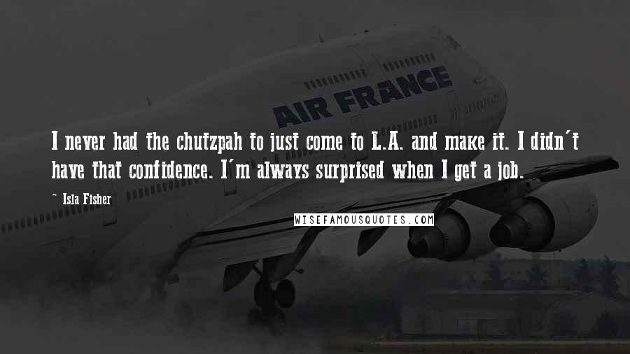 Isla Fisher Quotes: I never had the chutzpah to just come to L.A. and make it. I didn't have that confidence. I'm always surprised when I get a job.