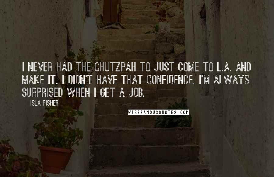 Isla Fisher Quotes: I never had the chutzpah to just come to L.A. and make it. I didn't have that confidence. I'm always surprised when I get a job.
