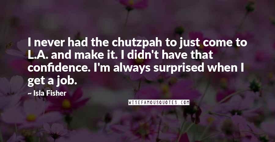Isla Fisher Quotes: I never had the chutzpah to just come to L.A. and make it. I didn't have that confidence. I'm always surprised when I get a job.