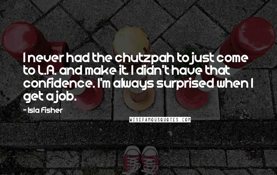 Isla Fisher Quotes: I never had the chutzpah to just come to L.A. and make it. I didn't have that confidence. I'm always surprised when I get a job.