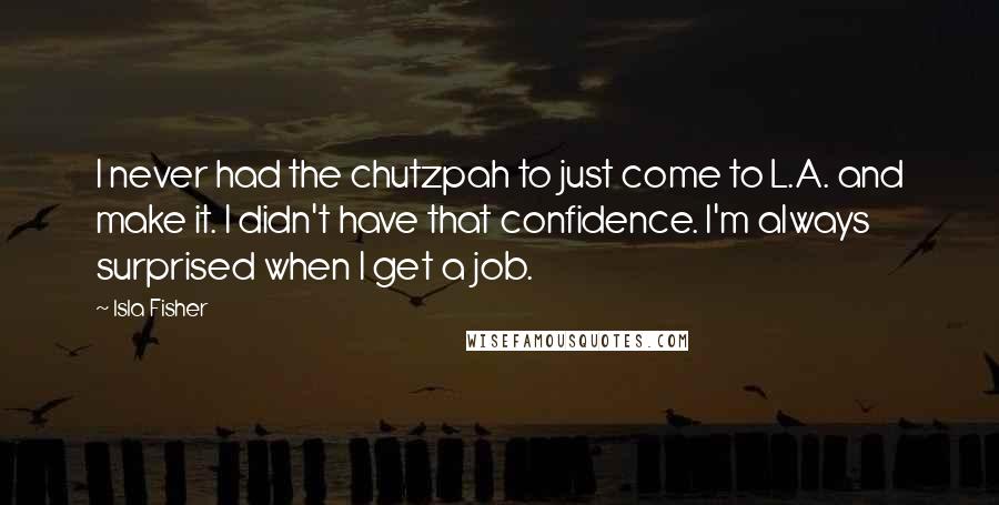 Isla Fisher Quotes: I never had the chutzpah to just come to L.A. and make it. I didn't have that confidence. I'm always surprised when I get a job.