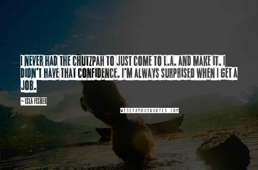Isla Fisher Quotes: I never had the chutzpah to just come to L.A. and make it. I didn't have that confidence. I'm always surprised when I get a job.