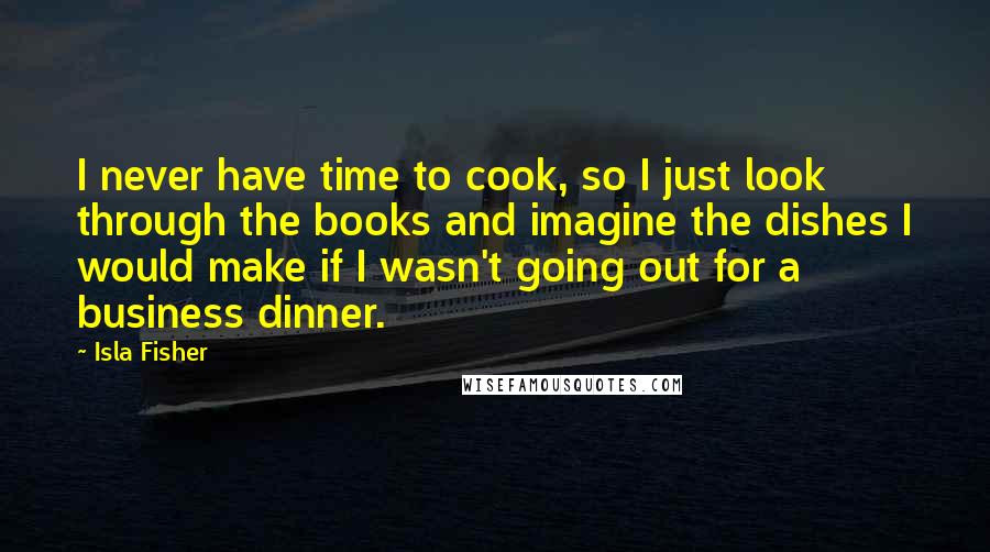 Isla Fisher Quotes: I never have time to cook, so I just look through the books and imagine the dishes I would make if I wasn't going out for a business dinner.