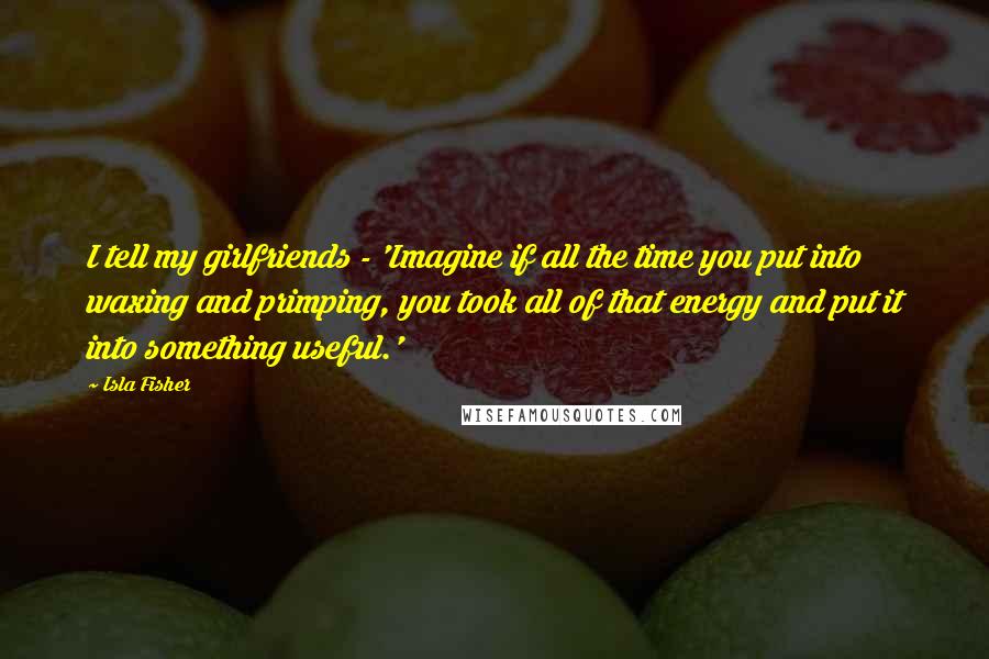 Isla Fisher Quotes: I tell my girlfriends - 'Imagine if all the time you put into waxing and primping, you took all of that energy and put it into something useful.'