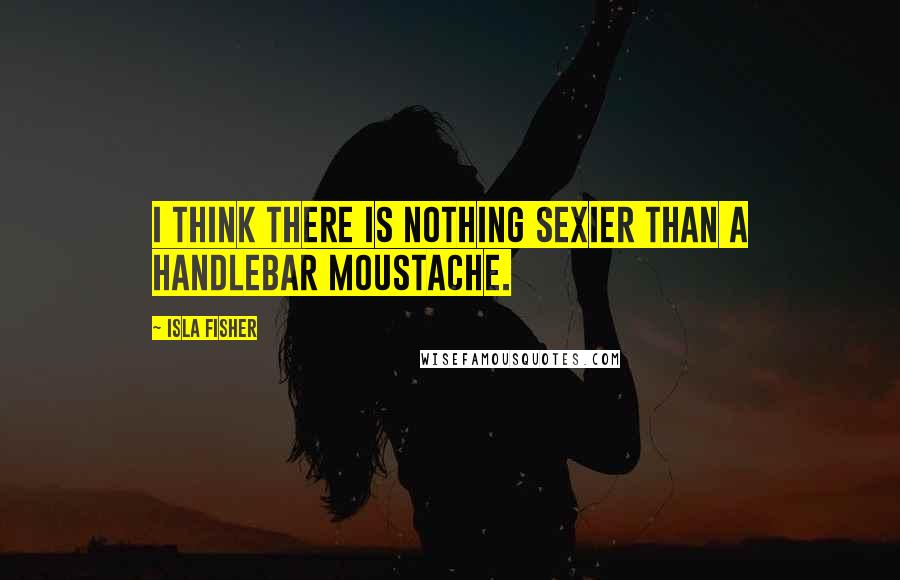 Isla Fisher Quotes: I think there is nothing sexier than a handlebar moustache.