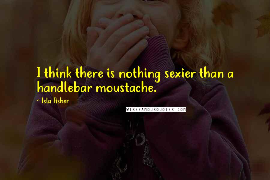 Isla Fisher Quotes: I think there is nothing sexier than a handlebar moustache.