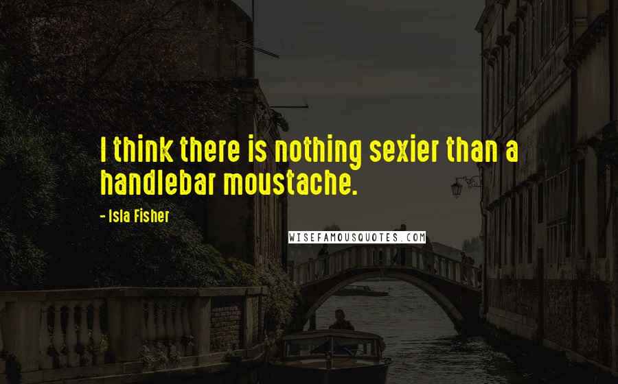 Isla Fisher Quotes: I think there is nothing sexier than a handlebar moustache.