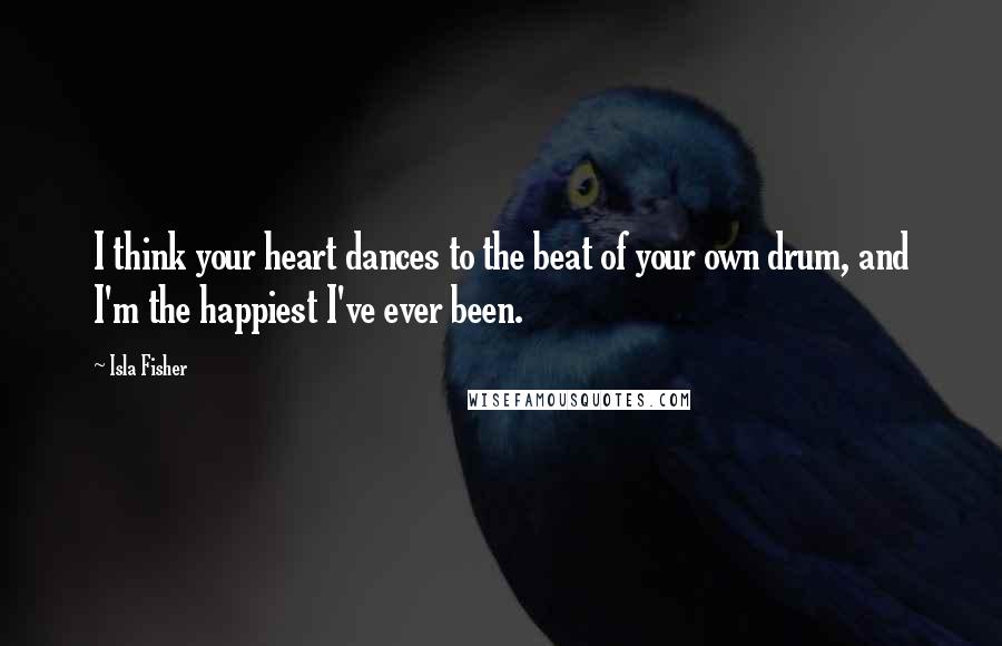 Isla Fisher Quotes: I think your heart dances to the beat of your own drum, and I'm the happiest I've ever been.