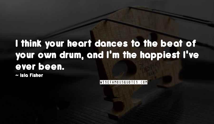 Isla Fisher Quotes: I think your heart dances to the beat of your own drum, and I'm the happiest I've ever been.