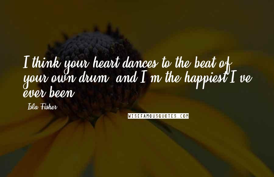 Isla Fisher Quotes: I think your heart dances to the beat of your own drum, and I'm the happiest I've ever been.