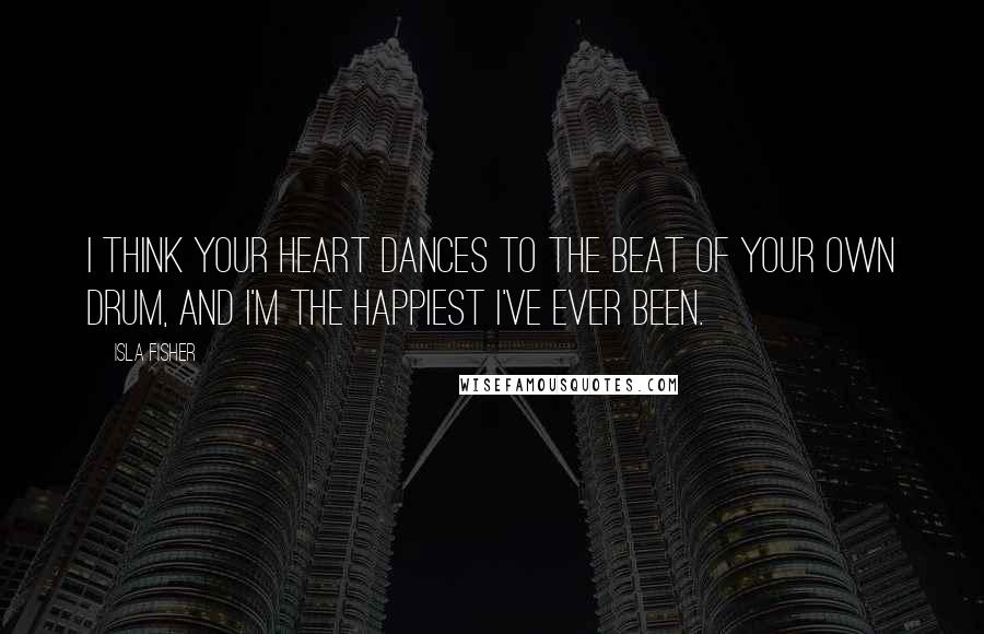 Isla Fisher Quotes: I think your heart dances to the beat of your own drum, and I'm the happiest I've ever been.
