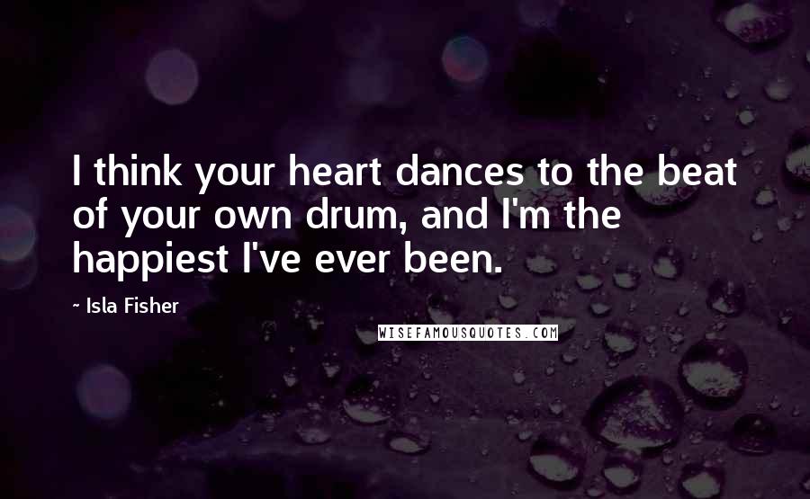 Isla Fisher Quotes: I think your heart dances to the beat of your own drum, and I'm the happiest I've ever been.