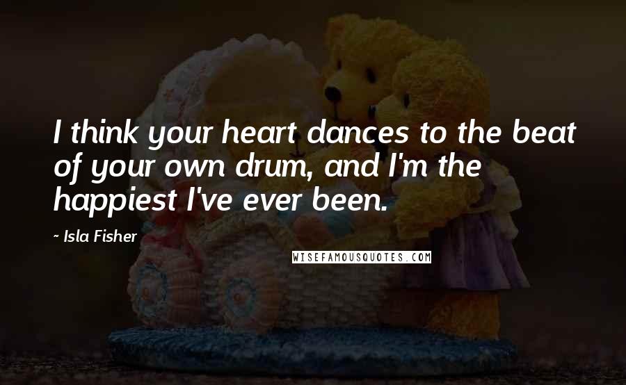 Isla Fisher Quotes: I think your heart dances to the beat of your own drum, and I'm the happiest I've ever been.