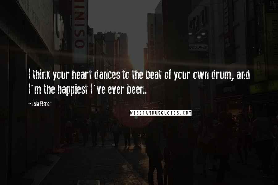 Isla Fisher Quotes: I think your heart dances to the beat of your own drum, and I'm the happiest I've ever been.