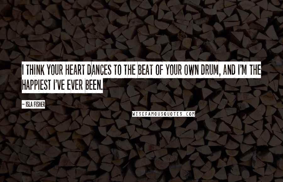 Isla Fisher Quotes: I think your heart dances to the beat of your own drum, and I'm the happiest I've ever been.