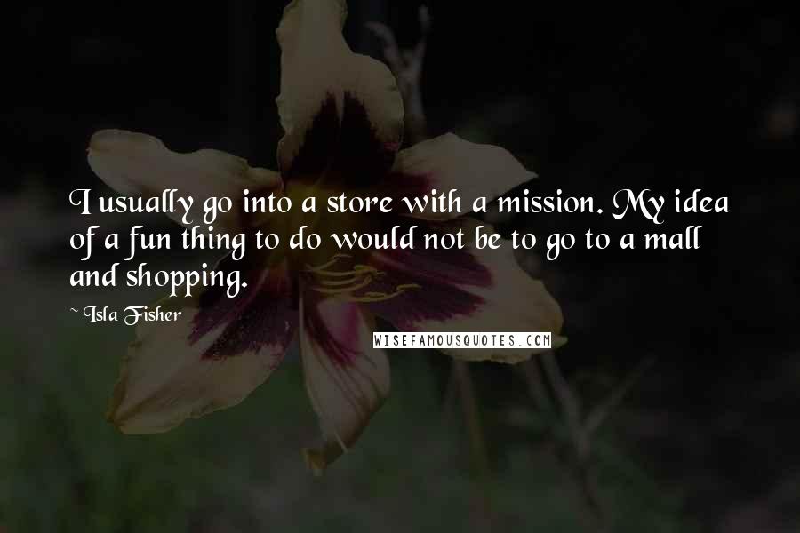 Isla Fisher Quotes: I usually go into a store with a mission. My idea of a fun thing to do would not be to go to a mall and shopping.