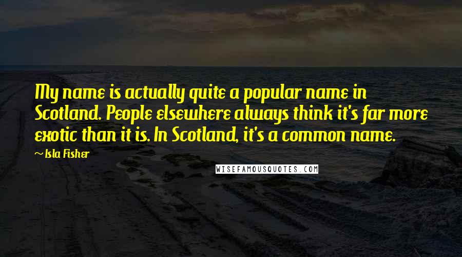 Isla Fisher Quotes: My name is actually quite a popular name in Scotland. People elsewhere always think it's far more exotic than it is. In Scotland, it's a common name.