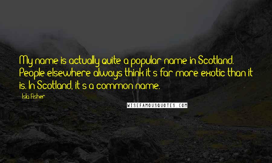 Isla Fisher Quotes: My name is actually quite a popular name in Scotland. People elsewhere always think it's far more exotic than it is. In Scotland, it's a common name.