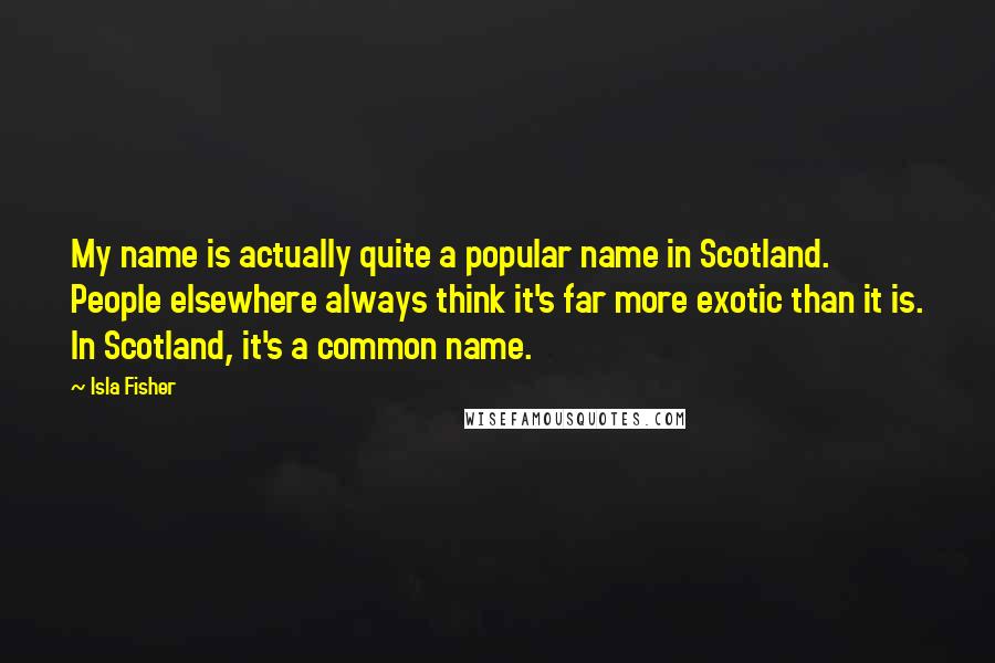 Isla Fisher Quotes: My name is actually quite a popular name in Scotland. People elsewhere always think it's far more exotic than it is. In Scotland, it's a common name.